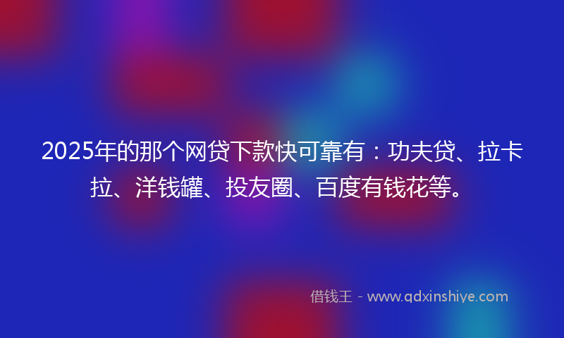 2025年的那个网贷下款快可靠有：功夫贷、拉卡拉、洋钱罐、投友圈、百度有钱花等。