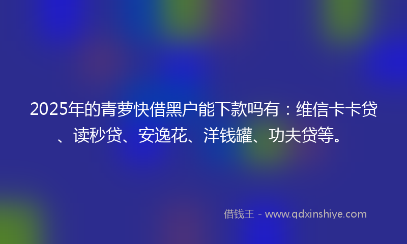 2025年的青萝快借黑户能下款吗有：维信卡卡贷、读秒贷、安逸花、洋钱罐、功夫贷等。