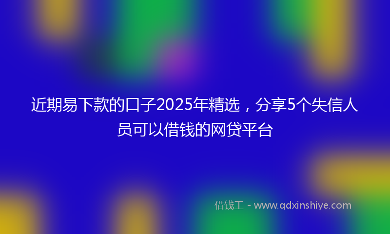 近期易下款的口子2025年精选，分享5个失信人员可以借钱的网贷平台