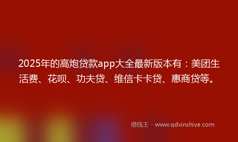 2025年的高炮贷款app大全最新版本有：美团生活费、花呗、功夫贷、维信卡卡贷、惠商贷等。