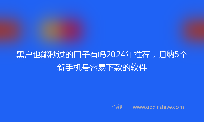 黑户也能秒过的口子有吗2024年推荐，归纳5个新手机号容易下款的软件