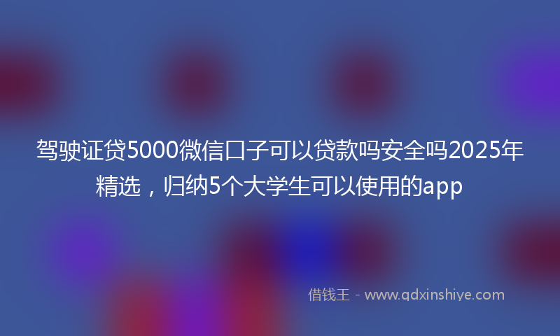 驾驶证贷5000微信口子可以贷款吗安全吗2025年精选，归纳5个大学生可以使用的app