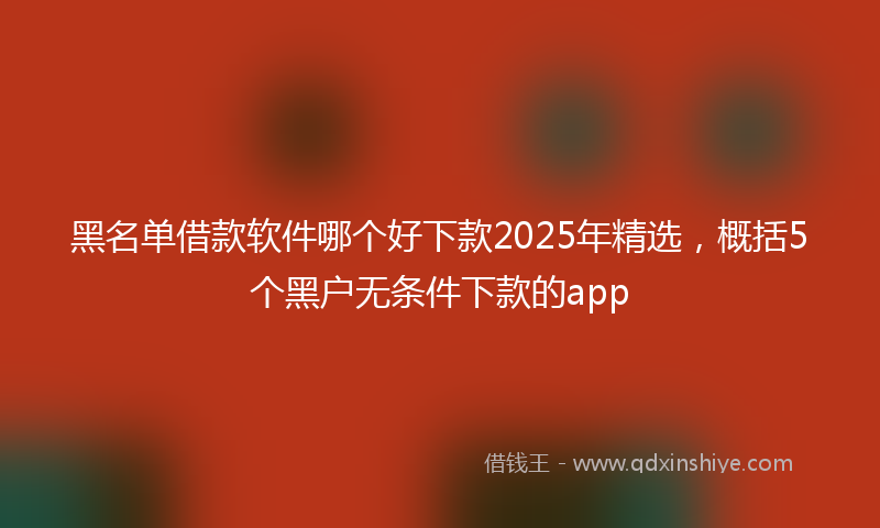 黑名单借款软件哪个好下款2025年精选，概括5个黑户无条件下款的app