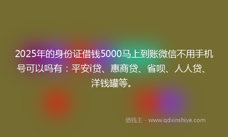 2025年的身份证借钱5000马上到账微信不用手机号可以吗有：平安i贷、惠商贷、省呗、人人贷、洋钱罐等。