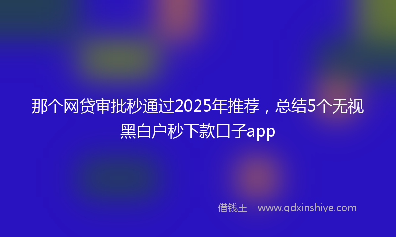 那个网贷审批秒通过2025年推荐，总结5个无视黑白户秒下款口子app