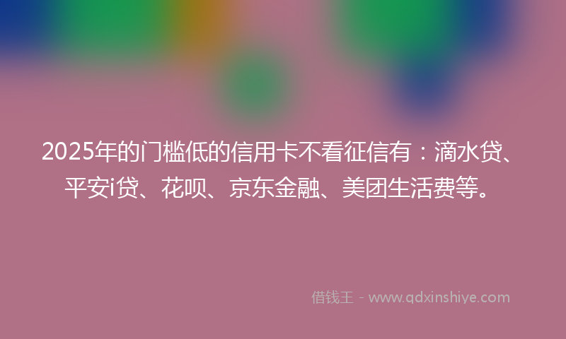 2025年的门槛低的信用卡不看征信有：滴水贷、平安i贷、花呗、京东金融、美团生活费等。