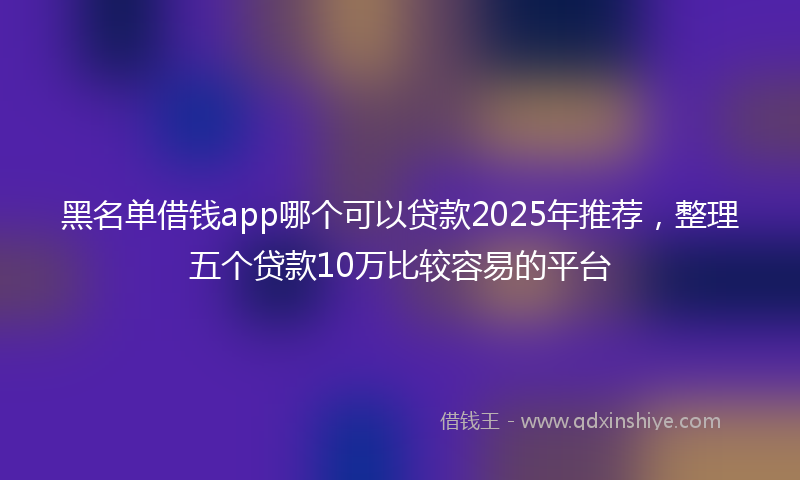 黑名单借钱app哪个可以贷款2025年推荐，整理五个贷款10万比较容易的平台