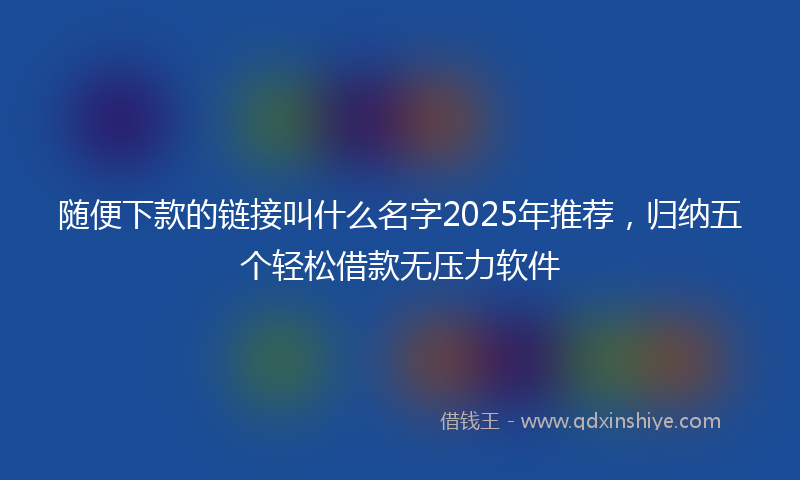 随便下款的链接叫什么名字2025年推荐，归纳五个轻松借款无压力软件