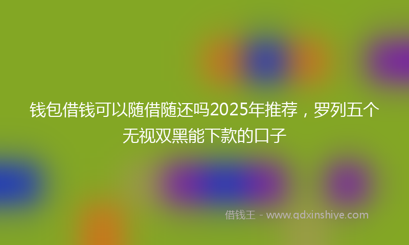 钱包借钱可以随借随还吗2025年推荐，罗列五个无视双黑能下款的口子