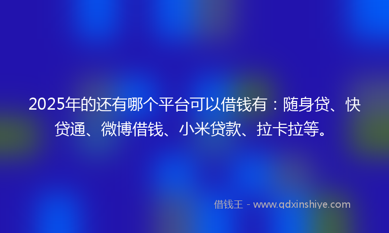 2025年的还有哪个平台可以借钱有：随身贷、快贷通、微博借钱、小米贷款、拉卡拉等。