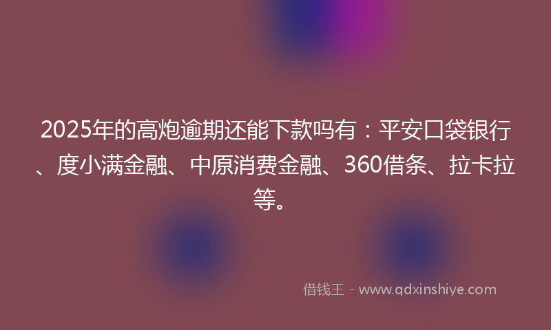 2025年的高炮逾期还能下款吗有：平安口袋银行、度小满金融、中原消费金融、360借条、拉卡拉等。