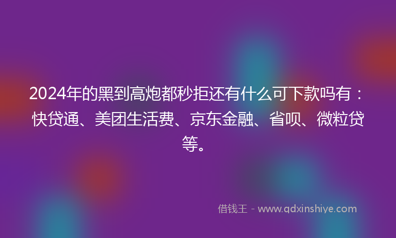 2024年的黑到高炮都秒拒还有什么可下款吗有：快贷通、美团生活费、京东金融、省呗、微粒贷等。