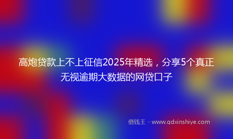 高炮贷款上不上征信2025年精选，分享5个真正无视逾期大数据的网贷口子