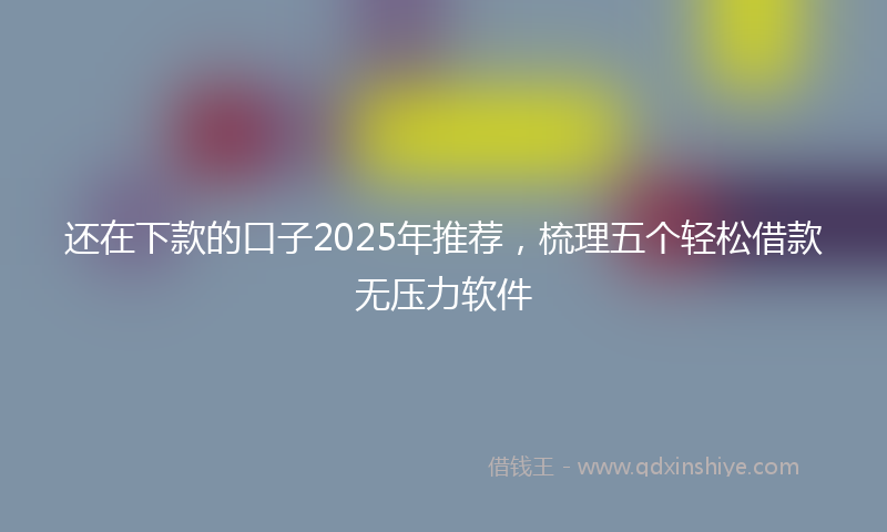 还在下款的口子2025年推荐，梳理五个轻松借款无压力软件