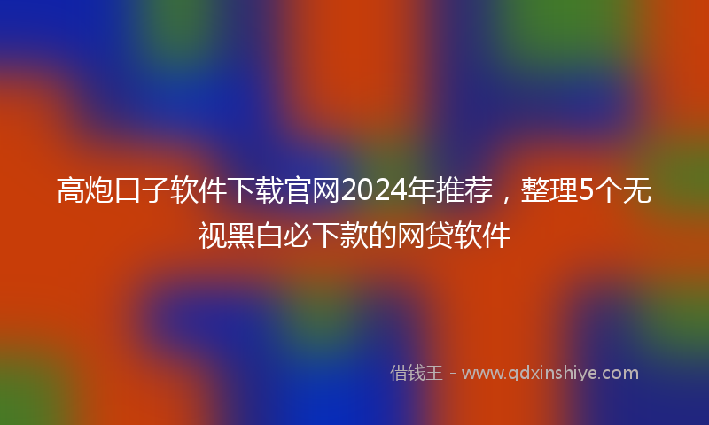 高炮口子软件下载官网2024年推荐，整理5个无视黑白必下款的网贷软件