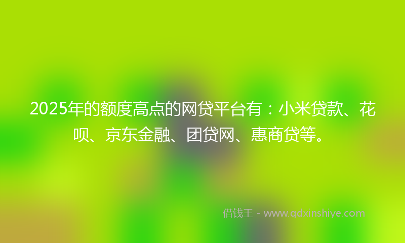 2025年的额度高点的网贷平台有：小米贷款、花呗、京东金融、团贷网、惠商贷等。