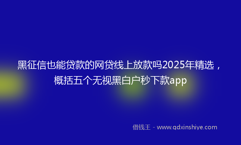 黑征信也能贷款的网贷线上放款吗2025年精选，概括五个无视黑白户秒下款app