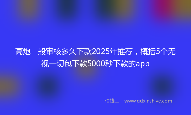 高炮一般审核多久下款2025年推荐，概括5个无视一切包下款5000秒下款的app