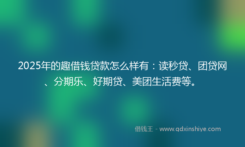2025年的趣借钱贷款怎么样有：读秒贷、团贷网、分期乐、好期贷、美团生活费等。