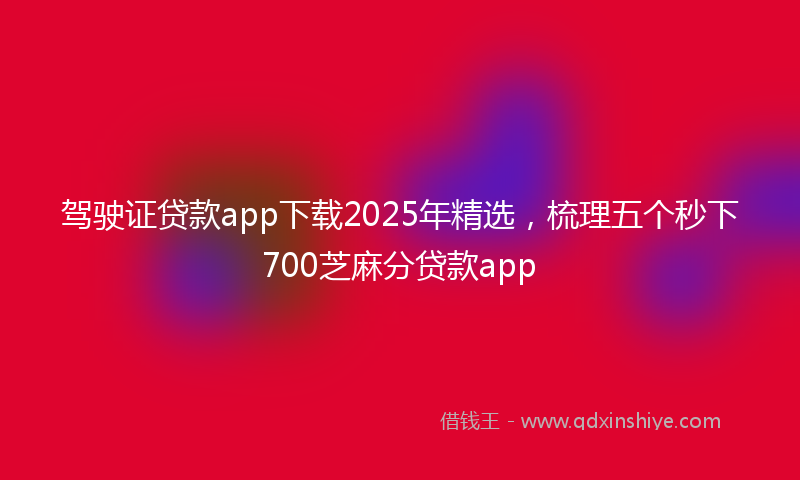 驾驶证贷款app下载2025年精选，梳理五个秒下700芝麻分贷款app