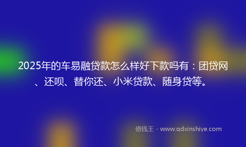 2025年的车易融贷款怎么样好下款吗有：团贷网、还呗、替你还、小米贷款、随身贷等。