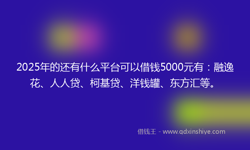 2025年的还有什么平台可以借钱5000元有：融逸花、人人贷、柯基贷、洋钱罐、东方汇等。