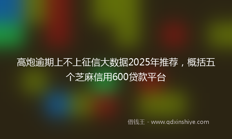 高炮逾期上不上征信大数据2025年推荐，概括五个芝麻信用600贷款平台