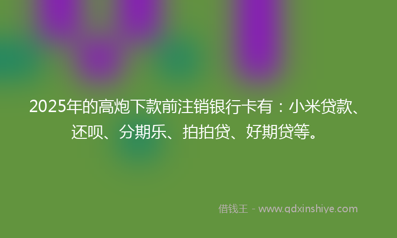 2025年的高炮下款前注销银行卡有：小米贷款、还呗、分期乐、拍拍贷、好期贷等。
