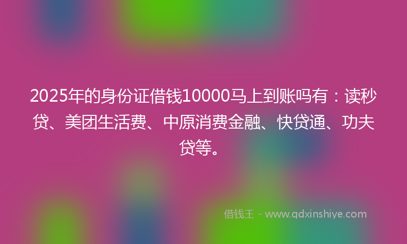 2025年的身份证借钱10000马上到账吗有：读秒贷、美团生活费、中原消费金融、快贷通、功夫贷等。
