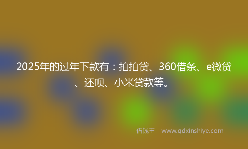 2025年的过年下款有：拍拍贷、360借条、e微贷、还呗、小米贷款等。
