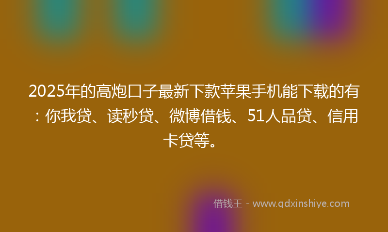 2025年的高炮口子最新下款苹果手机能下载的有：你我贷、读秒贷、微博借钱、51人品贷、信用卡贷等。