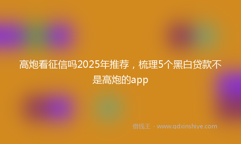 高炮看征信吗2025年推荐，梳理5个黑白贷款不是高炮的app