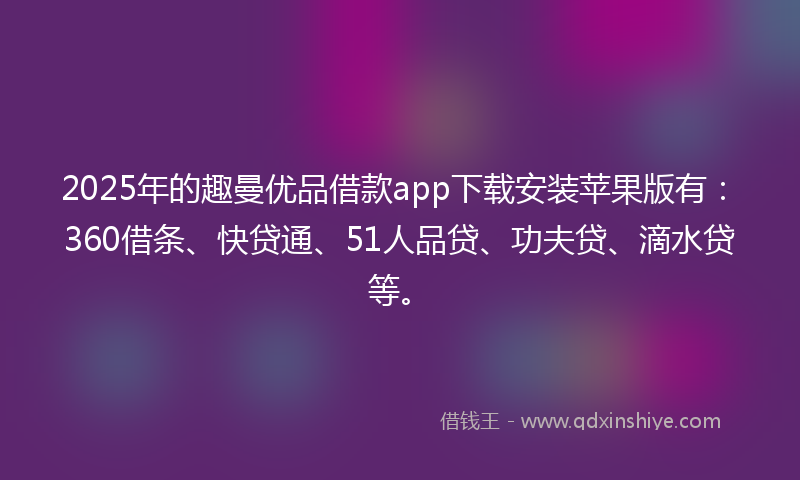 2025年的趣曼优品借款app下载安装苹果版有：360借条、快贷通、51人品贷、功夫贷、滴水贷等。