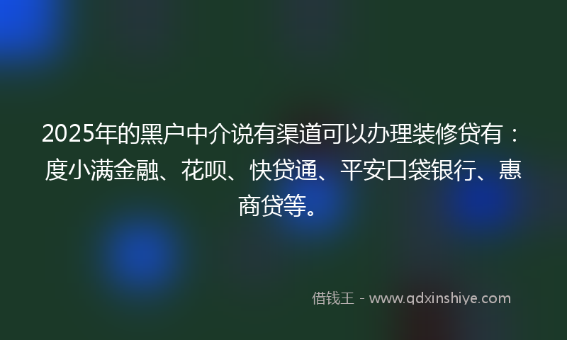 2025年的黑户中介说有渠道可以办理装修贷有：度小满金融、花呗、快贷通、平安口袋银行、惠商贷等。