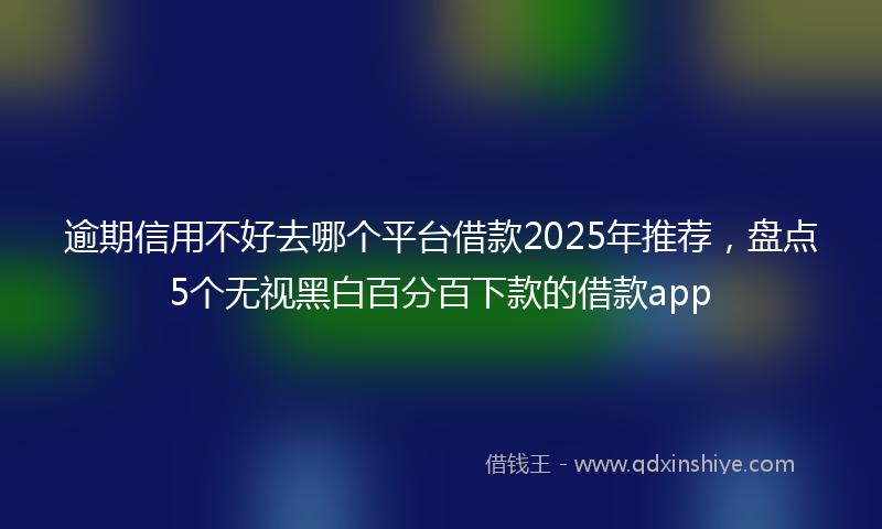 逾期信用不好去哪个平台借款2025年推荐，盘点5个无视黑白百分百下款的借款app