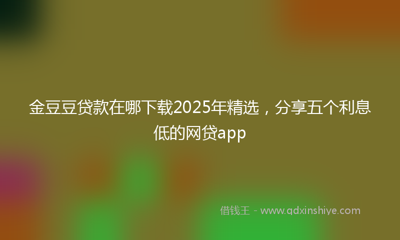 金豆豆贷款在哪下载2025年精选，分享五个利息低的网贷app