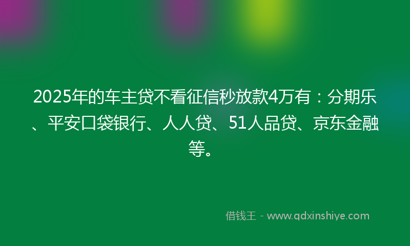 2025年的车主贷不看征信秒放款4万有：分期乐、平安口袋银行、人人贷、51人品贷、京东金融等。