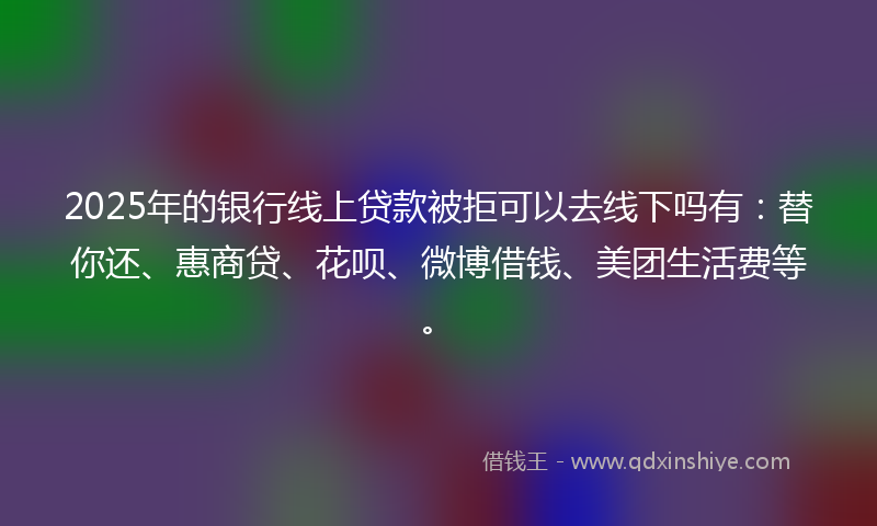 2025年的银行线上贷款被拒可以去线下吗有：替你还、惠商贷、花呗、微博借钱、美团生活费等。