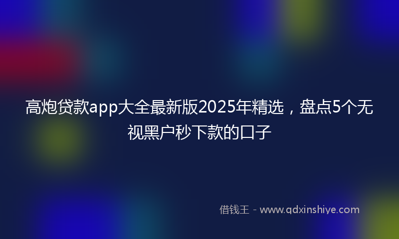 高炮贷款app大全最新版2025年精选，盘点5个无视黑户秒下款的口子