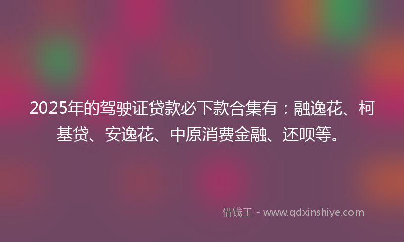 2025年的驾驶证贷款必下款合集有：融逸花、柯基贷、安逸花、中原消费金融、还呗等。