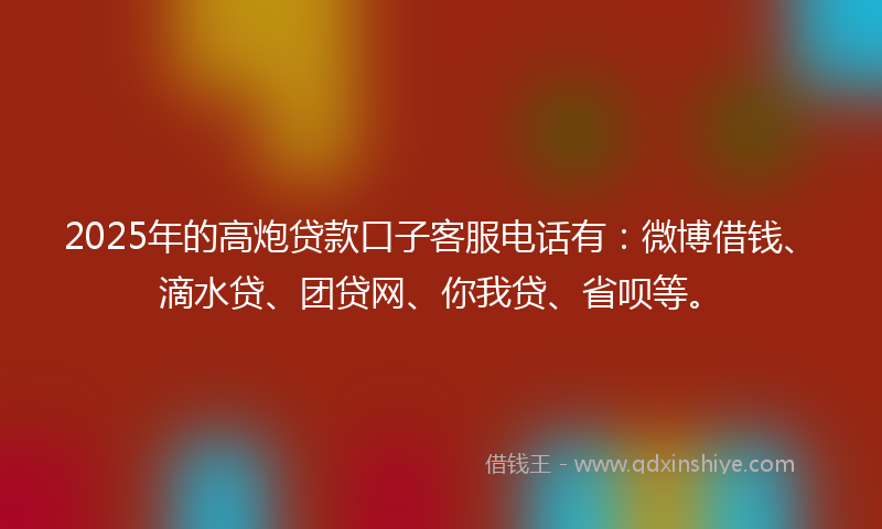 2025年的高炮贷款口子客服电话有：微博借钱、滴水贷、团贷网、你我贷、省呗等。