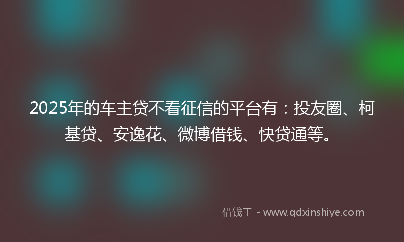 2025年的车主贷不看征信的平台有：投友圈、柯基贷、安逸花、微博借钱、快贷通等。