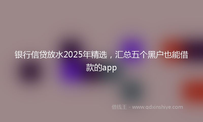 银行信贷放水2025年精选，汇总五个黑户也能借款的app