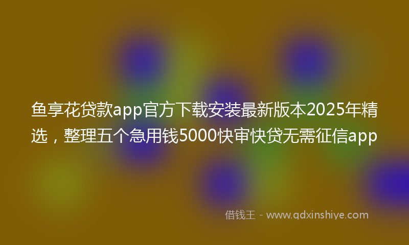鱼享花贷款app官方下载安装最新版本2025年精选，整理五个急用钱5000快审快贷无需征信app