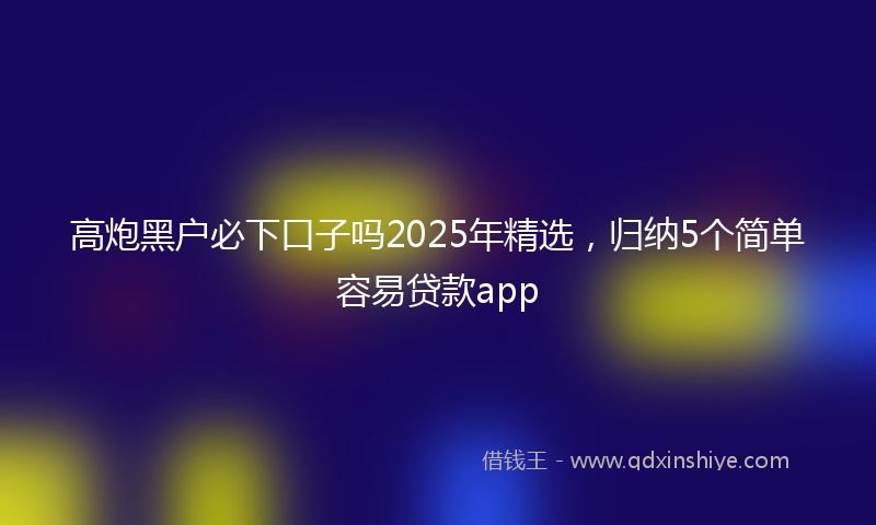 高炮黑户必下口子吗2025年精选，归纳5个简单容易贷款app