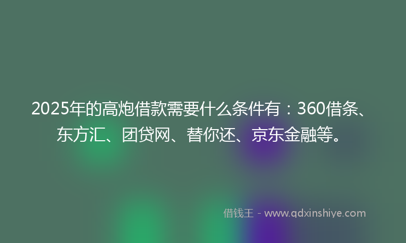 2025年的高炮借款需要什么条件有：360借条、东方汇、团贷网、替你还、京东金融等。