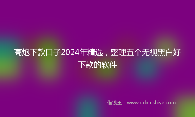 高炮下款口子2024年精选，整理五个无视黑白好下款的软件