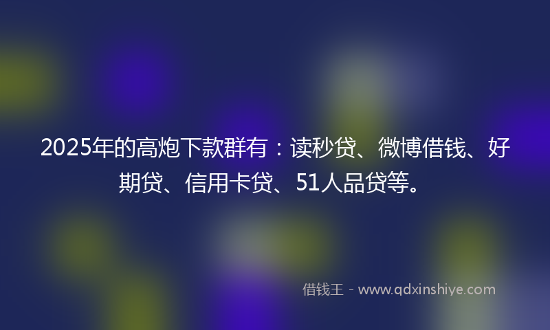 2025年的高炮下款群有：读秒贷、微博借钱、好期贷、信用卡贷、51人品贷等。