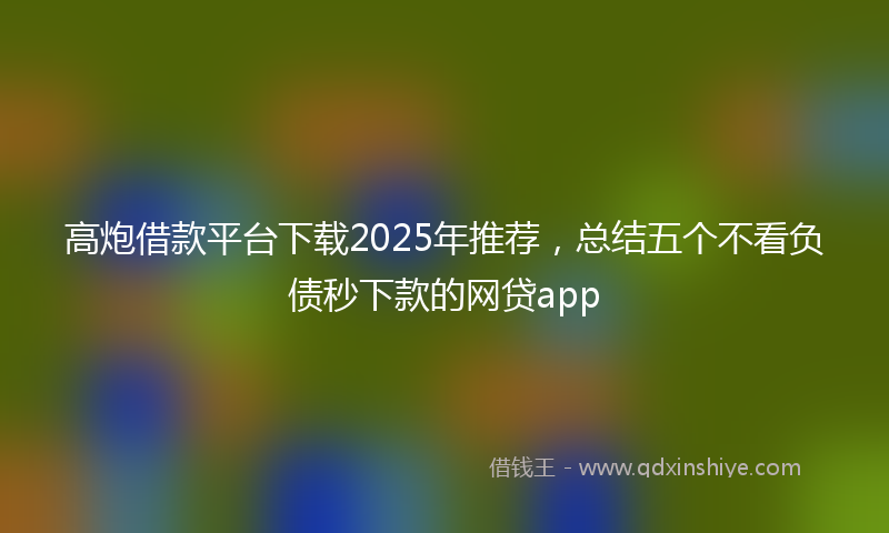 高炮借款平台下载2025年推荐，总结五个不看负债秒下款的网贷app