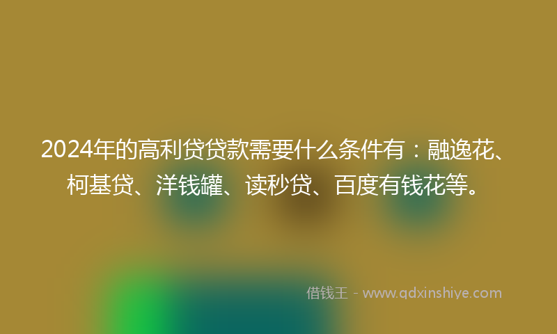 2024年的高利贷贷款需要什么条件有：融逸花、柯基贷、洋钱罐、读秒贷、百度有钱花等。